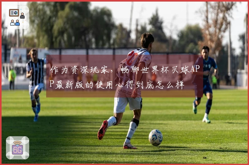 作为资深玩家，畅聊世界杯买球APP最新版的使用心得到底怎么样