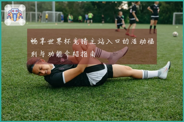 畅享世界杯竞猜主站入口的活动福利与功能介绍指南